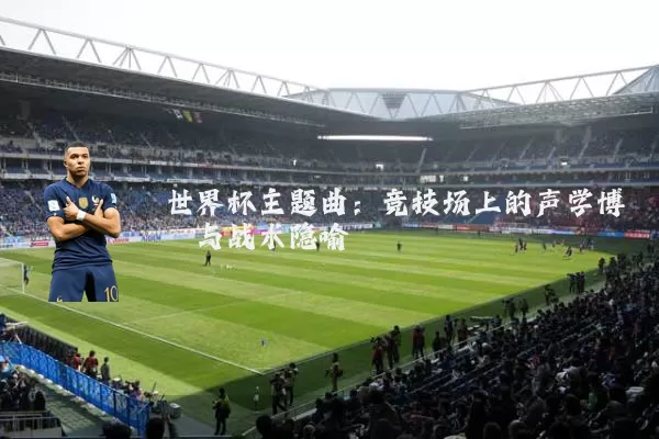 世界杯主题曲:竞技场上的声学博弈与战术隐喻