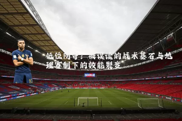 低位防守:被误读的战术基石与地理赛制下的效能裂变