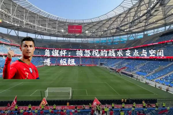 角旗杆:被忽视的战术支点与空间博弈枢纽